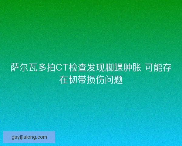萨尔瓦多拍CT检查发现脚踝肿胀 可能存在韧带损伤问题