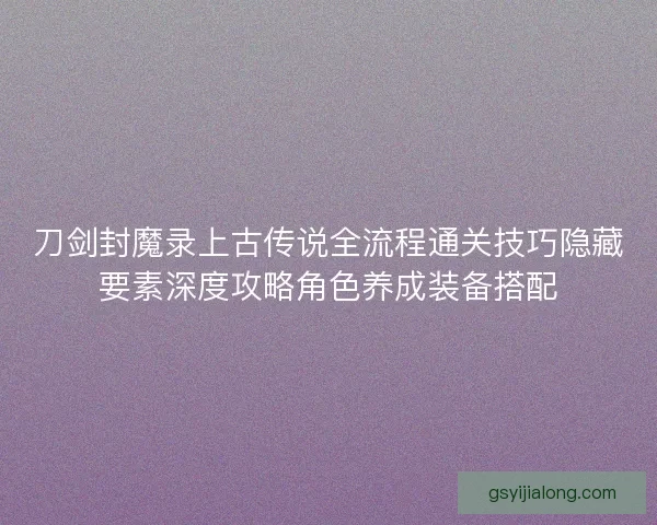 刀剑封魔录上古传说全流程通关技巧隐藏要素深度攻略角色养成装备搭配