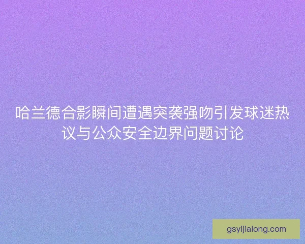 哈兰德合影瞬间遭遇突袭强吻引发球迷热议与公众安全边界问题讨论